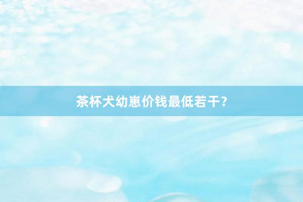 茶杯犬幼崽价钱最低若干？